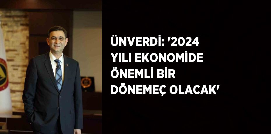 ÜNVERDİ: ‘2024 YILI EKONOMİDE ÖNEMLİ BİR DÖNEMEÇ OLACAK’