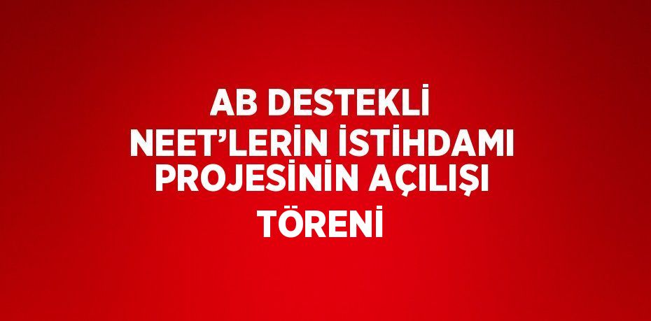 AB DESTEKLİ NEET’LERİN İSTİHDAMI PROJESİNİN AÇILIŞI TÖRENİ