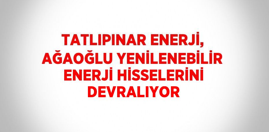 TATLIPINAR ENERJİ, AĞAOĞLU YENİLENEBİLİR ENERJİ HİSSELERİNİ DEVRALIYOR