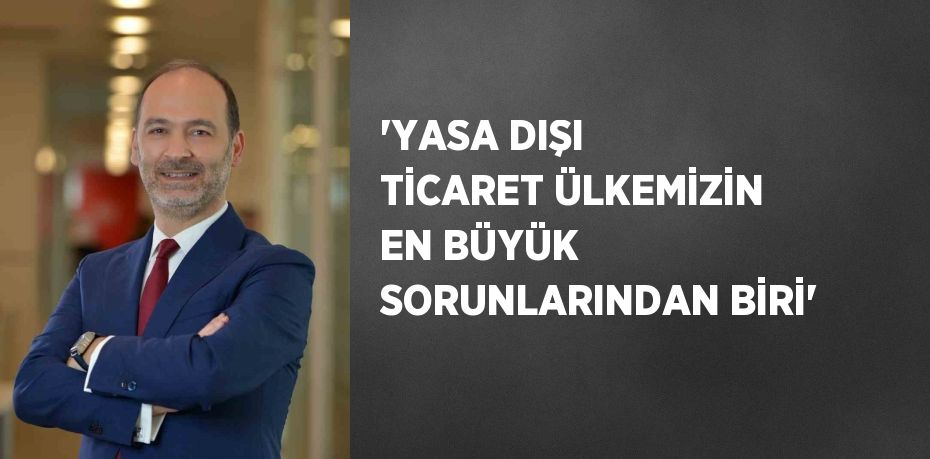 ‘YASA DIŞI TİCARET ÜLKEMİZİN EN BÜYÜK SORUNLARINDAN BİRİ’