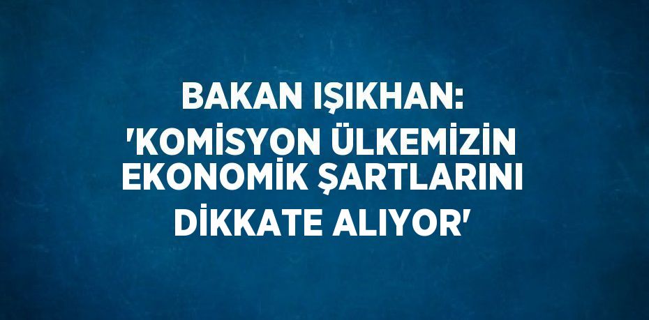 BAKAN IŞIKHAN: ‘KOMİSYON ÜLKEMİZİN EKONOMİK ŞARTLARINI DİKKATE ALIYOR’