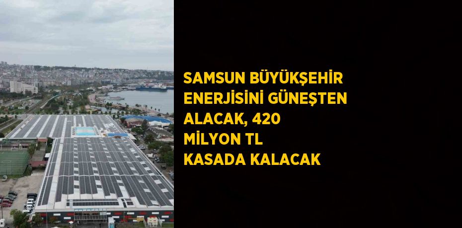 SAMSUN BÜYÜKŞEHİR ENERJİSİNİ GÜNEŞTEN ALACAK, 420 MİLYON TL KASADA KALACAK