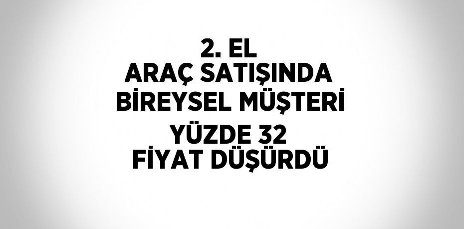 2. EL ARAÇ SATIŞINDA BİREYSEL MÜŞTERİ YÜZDE 32 FİYAT DÜŞÜRDÜ