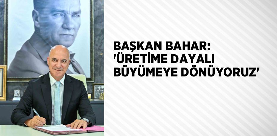 BAŞKAN BAHAR: ‘ÜRETİME DAYALI BÜYÜMEYE DÖNÜYORUZ’