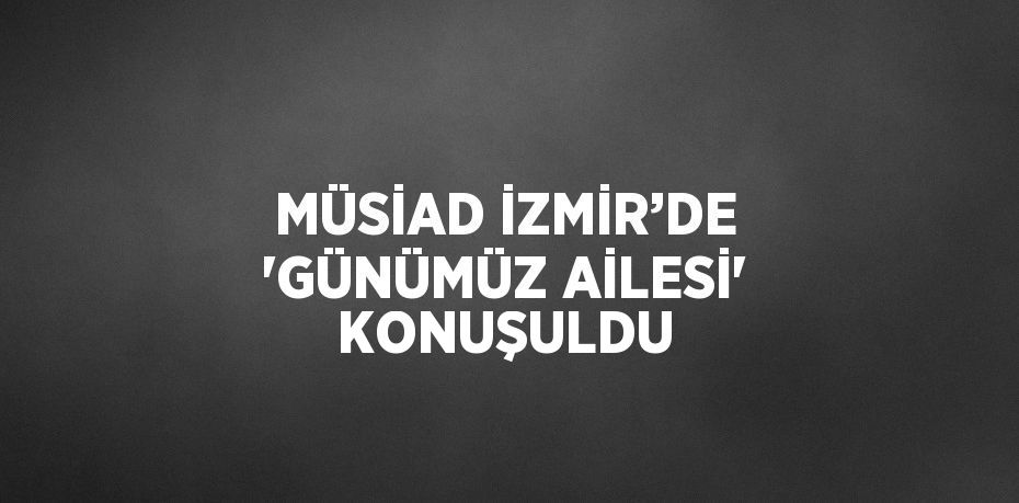 MÜSİAD İZMİR’DE ‘GÜNÜMÜZ AİLESİ’ KONUŞULDU