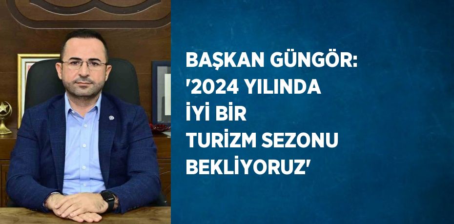 BAŞKAN GÜNGÖR: ‘2024 YILINDA İYİ BİR TURİZM SEZONU BEKLİYORUZ’