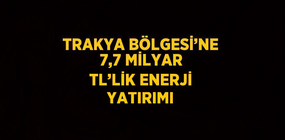 TRAKYA BÖLGESİ’NE 7,7 MİLYAR TL’LİK ENERJİ YATIRIMI