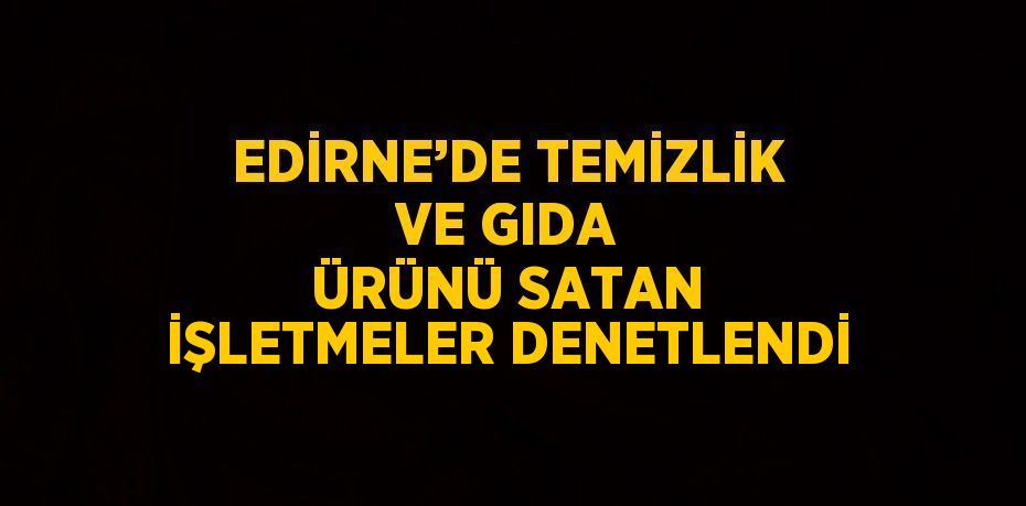 EDİRNE’DE TEMİZLİK VE GIDA ÜRÜNÜ SATAN İŞLETMELER DENETLENDİ