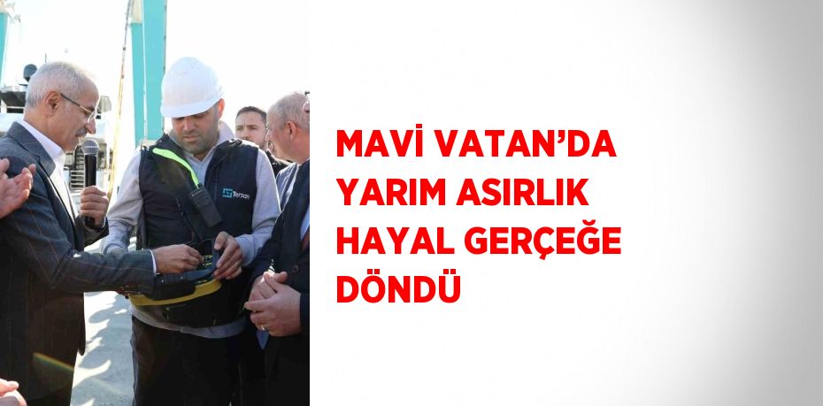 MAVİ VATAN’DA YARIM ASIRLIK HAYAL GERÇEĞE DÖNDÜ