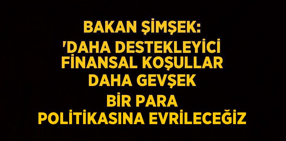 BAKAN ŞİMŞEK: ‘DAHA DESTEKLEYİCİ FİNANSAL KOŞULLAR DAHA GEVŞEK BİR PARA POLİTİKASINA EVRİLECEĞİZ