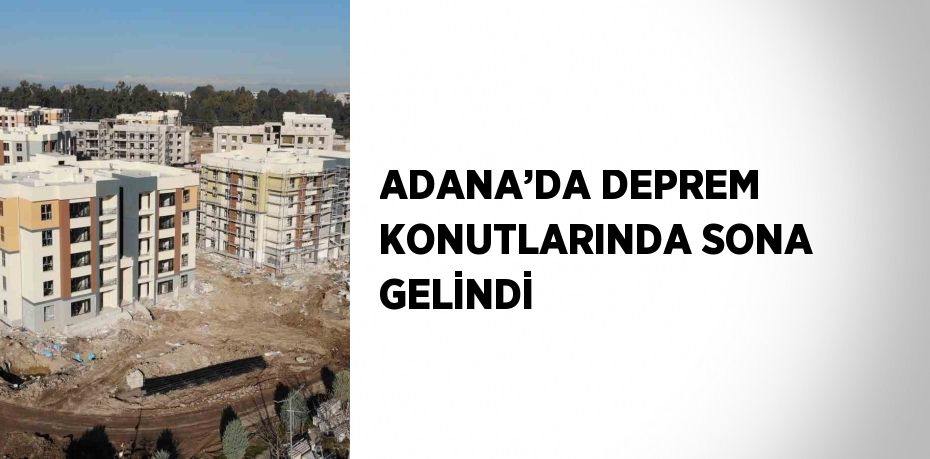 ADANA’DA DEPREM KONUTLARINDA SONA GELİNDİ