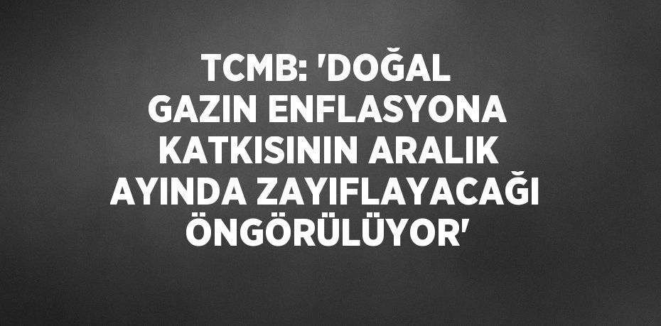 TCMB: ‘DOĞAL GAZIN ENFLASYONA KATKISININ ARALIK AYINDA ZAYIFLAYACAĞI ÖNGÖRÜLÜYOR’