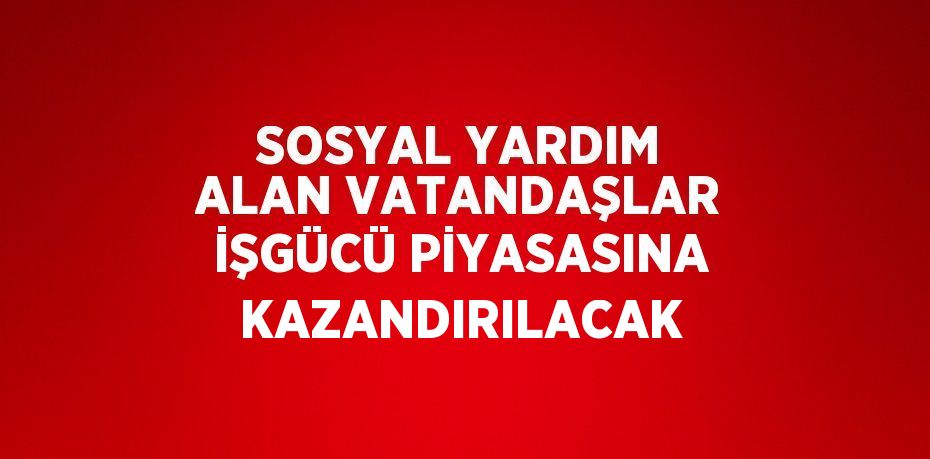 SOSYAL YARDIM ALAN VATANDAŞLAR İŞGÜCÜ PİYASASINA KAZANDIRILACAK