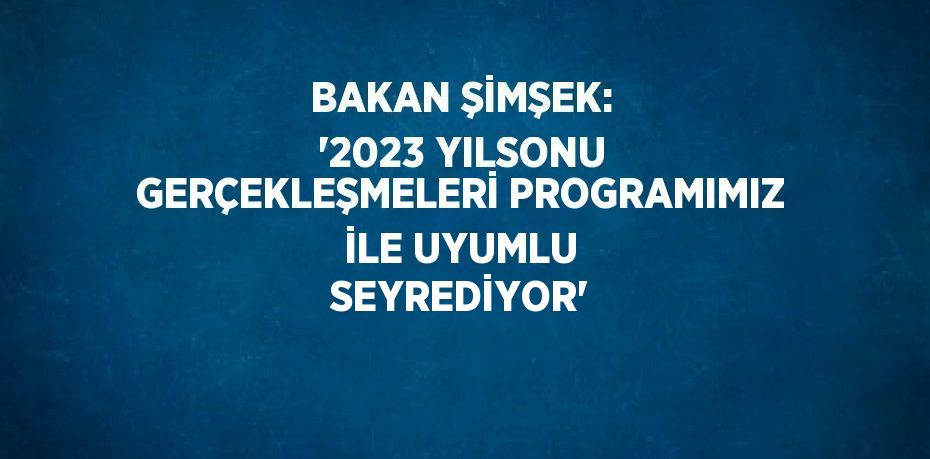 BAKAN ŞİMŞEK: ‘2023 YILSONU GERÇEKLEŞMELERİ PROGRAMIMIZ İLE UYUMLU SEYREDİYOR’