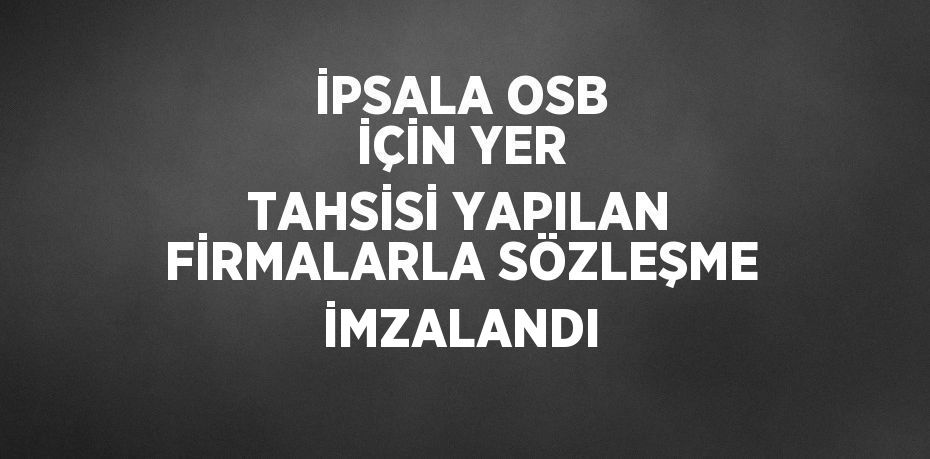 İPSALA OSB İÇİN YER TAHSİSİ YAPILAN FİRMALARLA SÖZLEŞME İMZALANDI