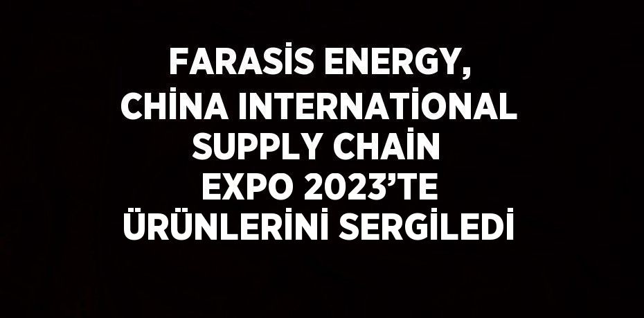 FARASİS ENERGY, CHİNA INTERNATİONAL SUPPLY CHAİN EXPO 2023’TE ÜRÜNLERİNİ SERGİLEDİ