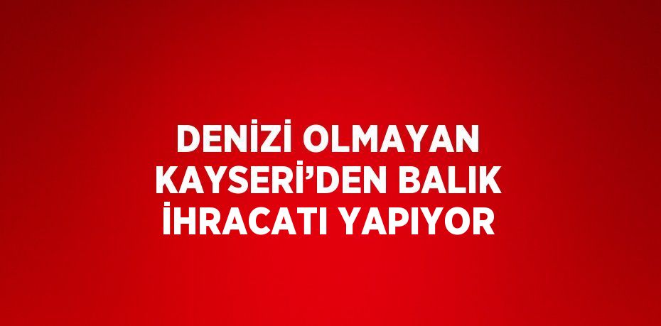 DENİZİ OLMAYAN KAYSERİ’DEN BALIK İHRACATI YAPIYOR