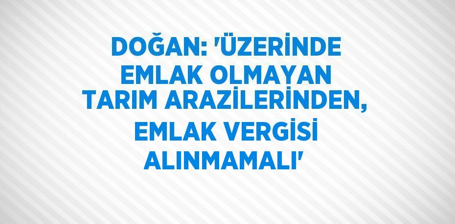 DOĞAN: ‘ÜZERİNDE EMLAK OLMAYAN TARIM ARAZİLERİNDEN, EMLAK VERGİSİ ALINMAMALI’