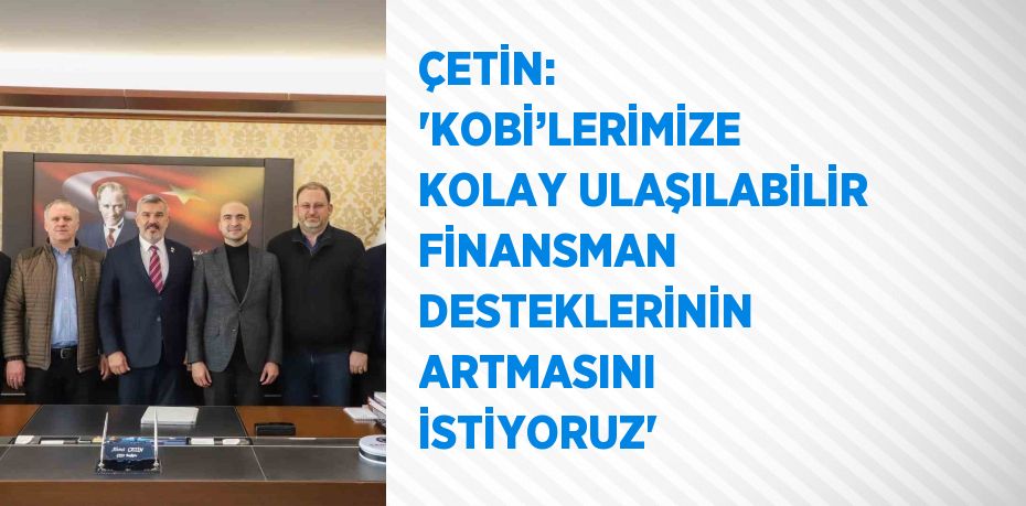 ÇETİN: ‘KOBİ’LERİMİZE KOLAY ULAŞILABİLİR FİNANSMAN DESTEKLERİNİN ARTMASINI İSTİYORUZ’