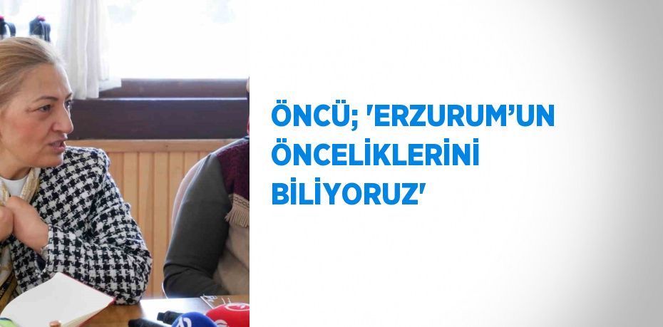 ÖNCÜ; ‘ERZURUM’UN ÖNCELİKLERİNİ BİLİYORUZ’