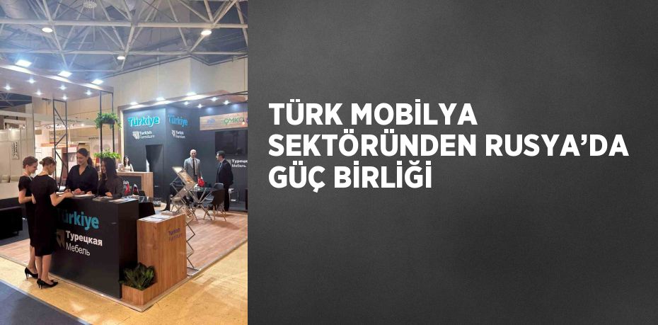 TÜRK MOBİLYA SEKTÖRÜNDEN RUSYA’DA GÜÇ BİRLİĞİ