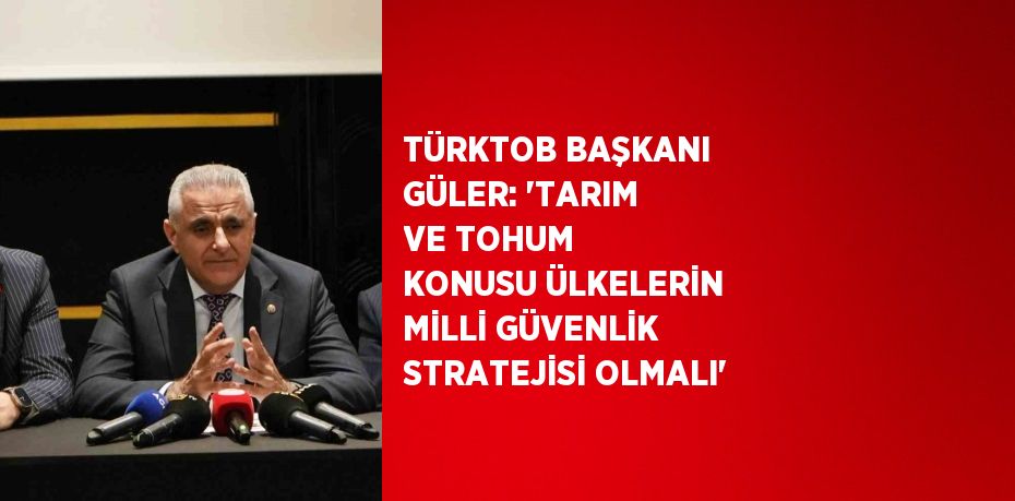 TÜRKTOB BAŞKANI GÜLER: ‘TARIM VE TOHUM KONUSU ÜLKELERİN MİLLİ GÜVENLİK STRATEJİSİ OLMALI’