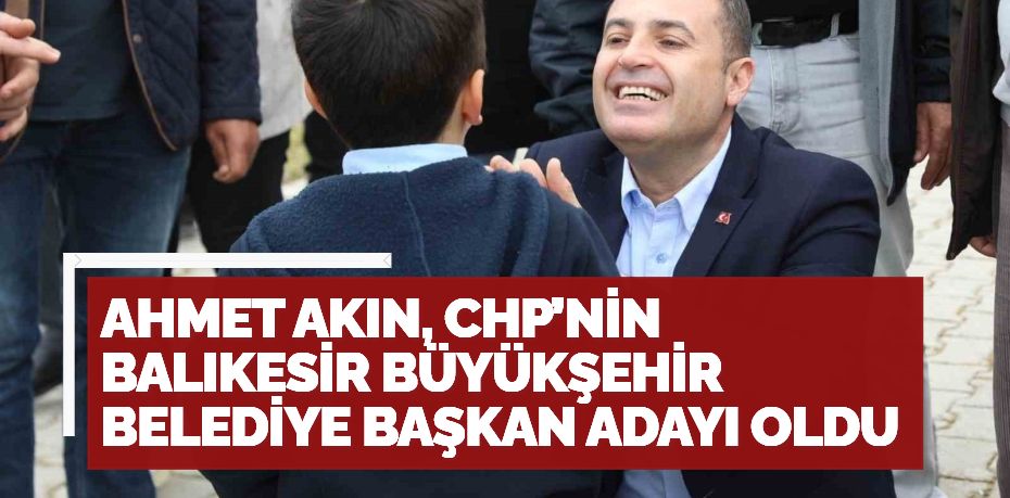 AHMET AKIN, CHP’NİN BALIKESİR BÜYÜKŞEHİR BELEDİYE BAŞKAN ADAYI OLDU