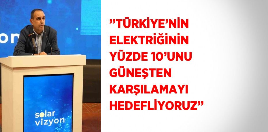 ’’TÜRKİYE’NİN ELEKTRİĞİNİN YÜZDE 10’UNU GÜNEŞTEN KARŞILAMAYI HEDEFLİYORUZ’’