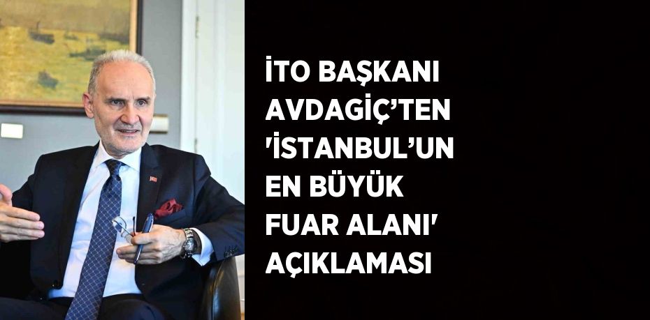 İTO BAŞKANI AVDAGİÇ’TEN ‘İSTANBUL’UN EN BÜYÜK FUAR ALANI’ AÇIKLAMASI