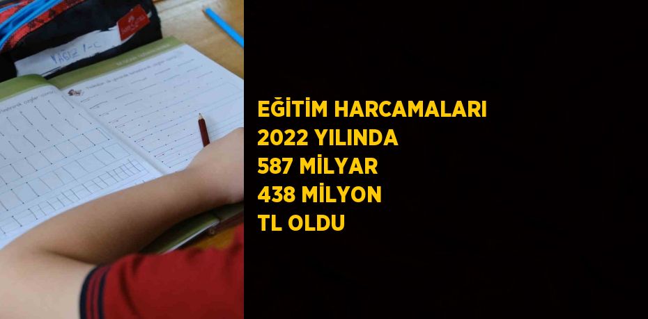 EĞİTİM HARCAMALARI 2022 YILINDA 587 MİLYAR 438 MİLYON TL OLDU