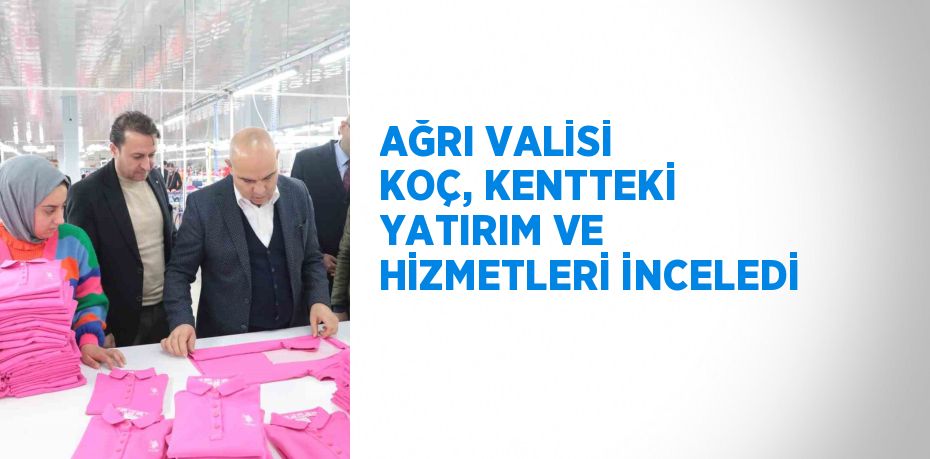 AĞRI VALİSİ KOÇ, KENTTEKİ YATIRIM VE HİZMETLERİ İNCELEDİ