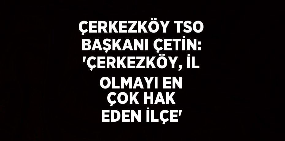 ÇERKEZKÖY TSO BAŞKANI ÇETİN: ‘ÇERKEZKÖY, İL OLMAYI EN ÇOK HAK EDEN İLÇE’