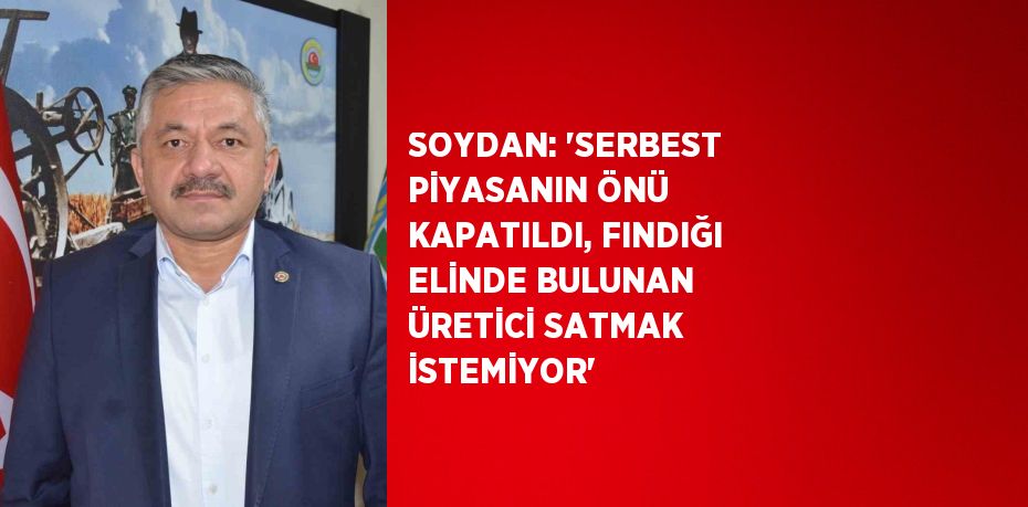 SOYDAN: ‘SERBEST PİYASANIN ÖNÜ KAPATILDI, FINDIĞI ELİNDE BULUNAN ÜRETİCİ SATMAK İSTEMİYOR’